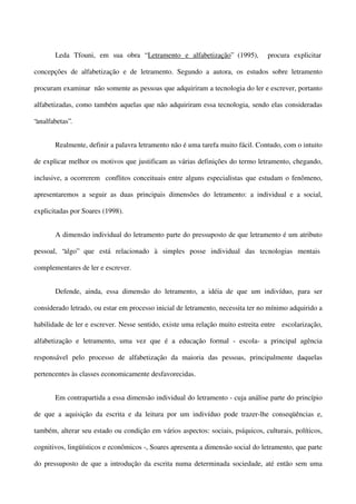 Leda Tfouni, em sua obra “ Letramento e alfabetização” (1995),

procura explicitar

concepções de alfabetização e de letramento. Segundo a autora, os estudos sobre letramento
procuram examinar não somente as pessoas que adquiriram a tecnologia do ler e escrever, portanto
alfabetizadas, como também aquelas que não adquiriram essa tecnologia, sendo elas consideradas
“analfabetas”.
Realmente, definir a palavra letramento não é uma tarefa muito fácil. Contudo, com o intuito
de explicar melhor os motivos que justificam as várias definições do termo letramento, chegando,
inclusive, a ocorrerem conflitos conceituais entre alguns especialistas que estudam o fenômeno,
apresentaremos a seguir as duas principais dimensões do letramento: a individual e a social,
explicitadas por Soares (1998).
A dimensão individual do letramento parte do pressuposto de que letramento é um atributo
pessoal, “algo” que está relacionado à simples posse individual das tecnologias mentais
complementares de ler e escrever.
Defende, ainda, essa dimensão do letramento, a idéia de que um indivíduo, para ser
considerado letrado, ou estar em processo inicial de letramento, necessita ter no mínimo adquirido a
habilidade de ler e escrever. Nesse sentido, existe uma relação muito estreita entre escolarização,
alfabetização e letramento, uma vez que é a educação formal - escola- a principal agência
responsável pelo processo de alfabetização da maioria das pessoas, principalmente daquelas
pertencentes às classes economicamente desfavorecidas.
Em contrapartida a essa dimensão individual do letramento - cuja análise parte do princípio
de que a aquisição da escrita e da leitura por um indivíduo pode trazer-lhe conseqüências e,
também, alterar seu estado ou condição em vários aspectos: sociais, psíquicos, culturais, políticos,
cognitivos, lingüísticos e econômicos -, Soares apresenta a dimensão social do letramento, que parte
do pressuposto de que a introdução da escrita numa determinada sociedade, até então sem uma

 