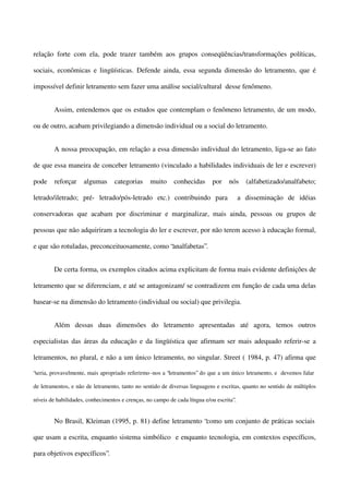 relação forte com ela, pode trazer também aos grupos conseqüências/transformações políticas,
sociais, econômicas e lingüísticas. Defende ainda, essa segunda dimensão do letramento, que é
impossível definir letramento sem fazer uma análise social/cultural desse fenômeno.
Assim, entendemos que os estudos que contemplam o fenômeno letramento, de um modo,
ou de outro, acabam privilegiando a dimensão individual ou a social do letramento.
A nossa preocupação, em relação a essa dimensão individual do letramento, liga-se ao fato
de que essa maneira de conceber letramento (vinculado a habilidades individuais de ler e escrever)
pode

reforçar

algumas

categorias

muito

conhecidas

por

nós

letrado/iletrado; pré- letrado/pós-letrado etc.) contribuindo para

(alfabetizado/analfabeto;

a disseminação de idéias

conservadoras que acabam por discriminar e marginalizar, mais ainda, pessoas ou grupos de
pessoas que não adquiriram a tecnologia do ler e escrever, por não terem acesso à educação formal,
e que são rotuladas, preconceituosamente, como “analfabetas”.
De certa forma, os exemplos citados acima explicitam de forma mais evidente definições de
letramento que se diferenciam, e até se antagonizam/ se contradizem em função de cada uma delas
basear-se na dimensão do letramento (individual ou social) que privilegia.
Além dessas duas dimensões do letramento apresentadas até agora, temos outros
especialistas das áreas da educação e da lingüística que afirmam ser mais adequado referir-se a
letramentos, no plural, e não a um único letramento, no singular. Street ( 1984, p. 47) afirma que
“seria, provavelmente, mais apropriado referirmo -nos a “letramentos” do que a um único letramento, e devemos falar
de letramentos, e não de letramento, tanto no sentido de diversas linguagens e escritas, quanto no sentido de múltiplos
níveis de habilidades, conhecimentos e crenças, no campo de cada língua e/ou escrita”.

No Brasil, Kleiman (1995, p. 81) define letramento “como um conjunto de práticas sociais
que usam a escrita, enquanto sistema simbólico e enquanto tecnologia, em contextos específicos,
para objetivos específicos”.

 