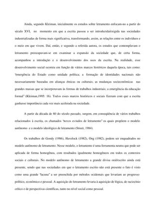 Ainda, segundo Kleiman, inicialmente os estudos sobre letramento enfocam-no a partir do
século XVI, no momento em que a escrita passou a ser introduzida/exigida nas sociedades
industrializadas de forma mais significativa, transformando, assim, as relações entre os indivíduos e
o meio em que vivem. Daí, então, e segundo a referida autora, os estudos que contemplavam o
letramento preocupavam-se em examinar a expansão da sociedade que, de certa forma,
acompanhou a introdução e o desenvolvimento dos usos da escrita. Na realidade, esse
desenvolvimento social ocorreu em função de vários marcos históricos daquela época, tais como:
“emergência do Estado como unidade política; a formação de identidades nacionais não
necessariamente baseadas em alianças étnicas ou culturais; as mudanças socieconômicas

nas

grandes massas que se incorporavam às formas de trabalhos industriais; a emergência da educação
formal” (Kleiman,1995: 16). Tod os esses marcos históricos e sociais fizeram com que a escrita
ganhasse importância cada vez mais acelerada na sociedade.
A partir da década de 80 do século passado, surgem, em conseqüência de vários trabalhos
relacionados à escrita, os chamados “novos es tudos de letramento” os quais propõem o modelo
autônomo e o modelo ideológico de letramento (Street, 1984).
Os trabalhos de Goody (1986), Havelock (1982), Ong (1982), podem ser enquadrados no
modelo autônomo de letramento. Nesse modelo, o letramento é uma ferramenta neutra que pode ser
aplicada de forma homogênea, com resultados igualmente homogêneos em todos os contextos
sociais e culturais. No modelo autônomo de letramento a grande divisa oral/escrito ainda está
presente, sendo que nas sociedades em que o letramento escrito não está presente o fato é visto
como uma grande “lacuna” a ser preenchida por métodos ocidentais que levariam ao progresso
político, econômico e pessoal. A aquisição do letramento levaria à aquisição de lógica, de raciocínio
crítico e de perspectivas científicas, tanto no nível social como pessoal.

 
