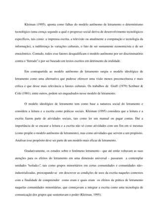 Kleiman (1995), aponta como falhas do modelo autônomo de letramento o determinismo
tecnológico (uma crença segundo a qual o progresso social deriva de desenvolvimento tecnológicos
específicos, tais como: a imprensa escrita, a televisão ou atualmente a computação e tecnologia da
informação), a indiferença às variações culturais, o fato de ser sumamente economicista e de ser
etnocêntrico. Contudo, todos esse fatores desqualificam o modelo autônomo por ser discriminatório
contra o “iletrado” e por ser baseado em textos escritos em detrimento da oralidade.
Em contrapartida ao modelo autônomo de letramento surgiu o modelo ideológico de
letramento como uma alternativa que pudesse oferecer uma visão menos preconceituosa e mais
crítica e que desse mais relevância a fatores culturais. Os trabalhos de Graff (1979) Scribner &
Cole (1981), entre outros, podem ser enquadrados nesse modelo de letramento.
O modelo ideológico de letramento tem como base a natureza social do letramento e
considera a leitura e a escrita como práticas sociais. Kleiman (1995) considera que a leitura e a
escrita fazem parte de atividades sociais, tais como ler um manual ou pagar contas. Daí a
importância de se encarar a leitura e a escrita não só como atividades com um fim em si mesmas
(como propõe o modelo autônomo de letramento), mas como atividades que servem a um propósito.
Analisar esse propósito deve ser parte de um modelo mais eficaz de letramento.
Gradativamente, os estudos sobre o fenômeno letramento - que até então voltavam as suas
atenções para os efeitos do letramento em uma dimensão universal - passaram a contemplar
unidades “isolada s”, tais como grupos minoritários em certas comunidades e comunidades não industrializadas, preocupando-se em descrever as condições de usos da escrita naqueles contextos
com a finalidade de compreender como eram e quais eram os efeitos da prática de letramento
naquelas comunidades minoritárias, que começavam a integrar a escrita como uma tecnologia de
comunicação dos grupos que sustentavam o poder (Kleiman, 1995).

 