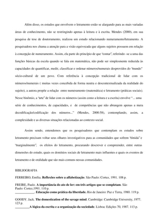 Além disso, os estudos que envolvem o letramento estão se alargando para as mais variadas
áreas de conhecimento, não se restringindo apenas à leitura e à escrita. Mendes (2000), em sua
pesquisa de tese de doutoramento, realizou um estudo relacionando numeramento/letramento. A
pesquisadora nos chama a atenção para a visão equivocada que alguns sujeitos possuem em relação
à concepção de numeramento. Assim, ela parte do princípio de que “contar”, referindo -se a uma das
funções básicas da escola quando se fala em matemática, não pode ser simplesmente reduzida às
capacidades de quantificar, medir, classificar e ordenar números/numerais desprovidos do “mundo”
sócio-cultural de um povo. Com referência à concepção tradicional de lidar com os
números/numerais ( muitas vezes concebida de forma neutra e descontextualizada da realidade do
sujeito), a autora propõe a relação entre numeramento (matemática) e letramento (práticas sociais).
Nesse binômio, a “arte” de lidar com os números (assim como a leitura e a escrita) envolve “ ... uma
série de conhecimentos, de capacidades, e de competências que não abrangem apenas a mera
decodificação/codificação

dos

números...”

(Mendes,

2000:58),

contemplando,

assim,

a

complexidade e as diversas situações relacionadas ao contexto social.
Assim sendo, entendemos que os pesquisadores que contemplam os estudos sobre
letramento precisam voltar seus olhares investigativos para as comunidades que sofrem “tímida” e
“marginalmente”, os efeitos do letramento, procurando descrever e compreender, entre outras
dimensões do estudo, quais os domínios sociais de letramento mais influentes e quais os eventos de
letramento e de oralidade que são mais comuns nessas comunidades.
BIBLIOGRAFIA
FERREIRO, Emília. Reflexões sobre a alfabetização. São Paulo: Cortez, 1991. 108 p.
FREIRE, Paulo. A importância do ato de ler: em três artigos que se completam. São
Paulo: Cortez,1991. 110 p.
____________. Educação como prática da liberdade. Rio de Janeiro: Paz e Terra, 1980. 119 p.
GOODY. Jack. The domestication of the savage mind. Cambridge: Cambridge University, 1977.
123 p.
_________A lógica da escrita e a organização da sociedade. Lisboa: Edições 70, 1987. 113 p.

 
