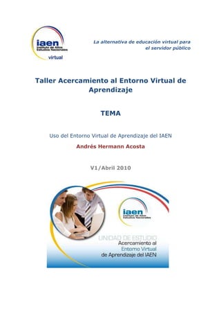 La alternativa de educación virtual para
                                        el servidor público




Taller Acercamiento al Entorno Virtual de
              Aprendizaje


                      TEMA


   Uso del Entorno Virtual de Aprendizaje del IAEN

             Andrés Hermann Acosta



                  V1/Abril 2010
 