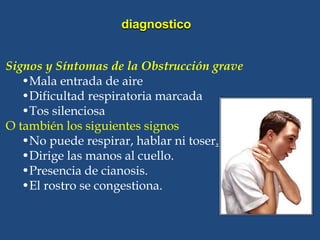 Signos y Síntomas de la Obstrucción grave
•Mala entrada de aire
•Dificultad respiratoria marcada
•Tos silenciosa
O también los siguientes signos
•No puede respirar, hablar ni toser.
•Dirige las manos al cuello.
•Presencia de cianosis.
•El rostro se congestiona.
diagnostico
 