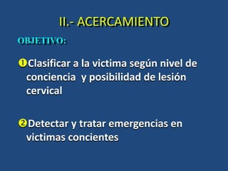 II.- ACERCAMIENTO
Clasificar a la victima según nivel de
conciencia y posibilidad de lesión
cervical
Detectar y tratar emergencias en
victimas concientes
OBJETIVO:
 