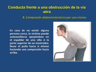 En caso de no existir alguna
persona cerca, la victima puede
autoauxiliarse apoyándose en
el espaldar de una silla ó la
parte superior de un mostrador,
llevar el puño hacia si mismo
haciendo una compresión hacia
arriba.
B. Compresión abdominotorácica por uno mismo
Conducta frente a una obstrucción de la vía
aéra
 