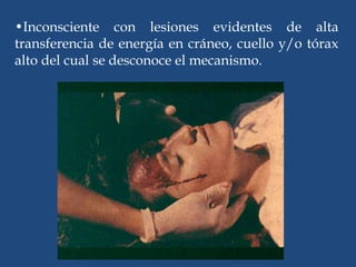 •Inconsciente con lesiones evidentes de alta
transferencia de energía en cráneo, cuello y/o tórax
alto del cual se desconoce el mecanismo.
 