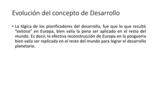 Evolución del concepto de Desarrollo
• La lógica de los planificadores del desarrollo, fue que lo que resultó
“exitoso” en Europa, bien valía la pena ser aplicado en el resto del
mundo. Es decir, la efectiva reconstrucción de Europa en la posguerra
bien valía ser replicada en el resto del mundo para lograr el desarrollo
planetario.
 