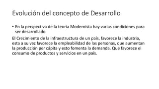 Evolución del concepto de Desarrollo
• En la perspectiva de la teoría Modernista hay varias condiciones para
ser desarrollado
El Crecimiento de la infraestructura de un país, favorece la industria,
esta a su vez favorece la empleabilidad de las personas, que aumentan
la producción per cápita y esto fomenta la demanda. Que favorece el
consumo de productos y servicios en un país.
 