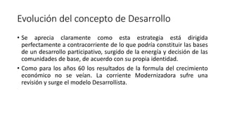 Evolución del concepto de Desarrollo
• Se aprecia claramente como esta estrategia está dirigida
perfectamente a contracorriente de lo que podría constituir las bases
de un desarrollo participativo, surgido de la energía y decisión de las
comunidades de base, de acuerdo con su propia identidad.
• Como para los años 60 los resultados de la formula del crecimiento
económico no se veían. La corriente Modernizadora sufre una
revisión y surge el modelo Desarrollista.
 