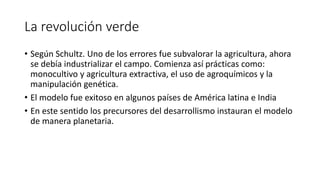 La revolución verde
• Según Schultz. Uno de los errores fue subvalorar la agricultura, ahora
se debía industrializar el campo. Comienza así prácticas como:
monocultivo y agricultura extractiva, el uso de agroquímicos y la
manipulación genética.
• El modelo fue exitoso en algunos países de América latina e India
• En este sentido los precursores del desarrollismo instauran el modelo
de manera planetaria.
 