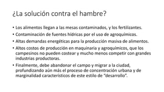 ¿La solución contra el hambre?
• Los alimentos llegan a las mesas contaminados, y los fertilizantes.
• Contaminación de fuentes hídricas por el uso de agroquímicos.
• Altas demandas energéticas para la producción masiva de alimentos.
• Altos costos de producción en maquinaria y agroquímicos, que los
campesinos no pueden costear y mucho menos competir con grandes
industrias productoras.
• Finalmente, debe abandonar el campo y migrar a la ciudad,
profundizando aún más el proceso de concentración urbana y de
marginalidad característicos de este estilo de “desarrollo”.
 