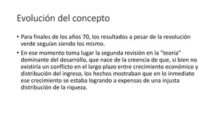 Evolución del concepto
• Para finales de los años 70, los resultados a pesar de la revolución
verde seguían siendo los mismo.
• En ese momento toma lugar la segunda revisión en la “teoría”
dominante del desarrollo, que nace de la creencia de que, si bien no
existiría un conflicto en el largo plazo entre crecimiento económico y
distribución del ingreso, los hechos mostraban que en lo inmediato
ese crecimiento se estaba logrando a expensas de una injusta
distribución de la riqueza.
 
