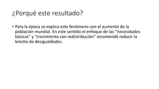 ¿Porqué este resultado?
• Para la época se explica este fenómeno con el aumento de la
población mundial. En este sentido el enfoque de las “necesidades
básicas” y “crecimiento con redistribución” recomendó reducir la
brecha de desigualdades.
 