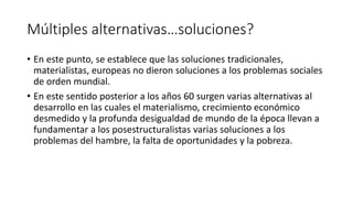 Múltiples alternativas…soluciones?
• En este punto, se establece que las soluciones tradicionales,
materialistas, europeas no dieron soluciones a los problemas sociales
de orden mundial.
• En este sentido posterior a los años 60 surgen varias alternativas al
desarrollo en las cuales el materialismo, crecimiento económico
desmedido y la profunda desigualdad de mundo de la época llevan a
fundamentar a los posestructuralistas varias soluciones a los
problemas del hambre, la falta de oportunidades y la pobreza.
 