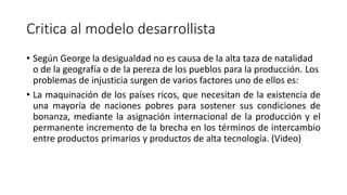 Critica al modelo desarrollista
• Según George la desigualdad no es causa de la alta taza de natalidad
o de la geografía o de la pereza de los pueblos para la producción. Los
problemas de injusticia surgen de varios factores uno de ellos es:
• La maquinación de los países ricos, que necesitan de la existencia de
una mayoría de naciones pobres para sostener sus condiciones de
bonanza, mediante la asignación internacional de la producción y el
permanente incremento de la brecha en los términos de intercambio
entre productos primarios y productos de alta tecnología. (Video)
 