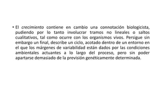 • El crecimiento contiene en cambio una connotación biologicista,
pudiendo por lo tanto involucrar tramos no lineales o saltos
cualitativos, tal como ocurre con los organismos vivos. Persigue sin
embargo un final, describe un ciclo, acotado dentro de un entorno en
el que los márgenes de variabilidad están dados por las condiciones
ambientales actuantes a lo largo del proceso, pero sin poder
apartarse demasiado de la previsión genéticamente determinada.
 