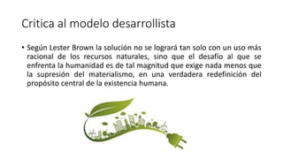 Critica al modelo desarrollista
• Según Lester Brown la solución no se logrará tan solo con un uso más
racional de los recursos naturales, sino que el desafío al que se
enfrenta la humanidad es de tal magnitud que exige nada menos que
la supresión del materialismo, en una verdadera redefinición del
propósito central de la existencia humana.
 