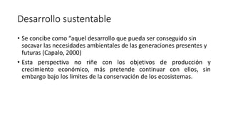 Desarrollo sustentable
• Se concibe como “aquel desarrollo que pueda ser conseguido sin
socavar las necesidades ambientales de las generaciones presentes y
futuras (Capalo, 2000)
• Esta perspectiva no riñe con los objetivos de producción y
crecimiento económico, más pretende continuar con ellos, sin
embargo bajo los limites de la conservación de los ecosistemas.
 