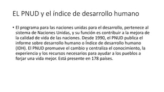 EL PNUD y el índice de desarrollo humano
• El programa para las naciones unidas para el desarrollo, pertenece al
sistema de Naciones Unidas, y su función es contribuir a la mejora de
la calidad de vida de las naciones. Desde 1990, el PNUD publica el
informe sobre desarrollo humano o Índice de desarrollo humano
(IDH). El PNUD promueve el cambio y centraliza el conocimiento, la
experiencia y los recursos necesarios para ayudar a los pueblos a
forjar una vida mejor. Está presente en 178 países.
 