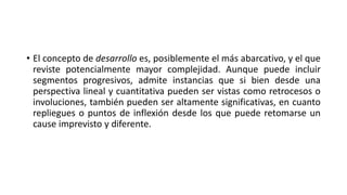 • El concepto de desarrollo es, posiblemente el más abarcativo, y el que
reviste potencialmente mayor complejidad. Aunque puede incluir
segmentos progresivos, admite instancias que si bien desde una
perspectiva lineal y cuantitativa pueden ser vistas como retrocesos o
involuciones, también pueden ser altamente significativas, en cuanto
repliegues o puntos de inflexión desde los que puede retomarse un
cause imprevisto y diferente.
 