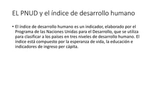 EL PNUD y el índice de desarrollo humano
• El índice de desarrollo humano es un indicador, elaborado por el
Programa de las Naciones Unidas para el Desarrollo, que se utiliza
para clasificar a los países en tres niveles de desarrollo humano. El
índice está compuesto por la esperanza de vida, la educación e
indicadores de ingreso per cápita.
 
