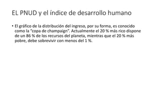 EL PNUD y el índice de desarrollo humano
• El gráfico de la distribución del ingreso, por su forma, es conocido
como la “copa de champaign”. Actualmente el 20 % más rico dispone
de un 86 % de los recursos del planeta, mientras que el 20 % más
pobre, debe sobrevivir con menos del 1 %.
 