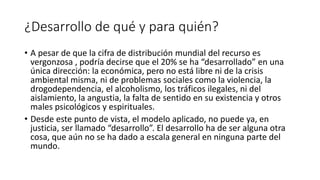 ¿Desarrollo de qué y para quién?
• A pesar de que la cifra de distribución mundial del recurso es
vergonzosa , podría decirse que el 20% se ha “desarrollado” en una
única dirección: la económica, pero no está libre ni de la crisis
ambiental misma, ni de problemas sociales como la violencia, la
drogodependencia, el alcoholismo, los tráficos ilegales, ni del
aislamiento, la angustia, la falta de sentido en su existencia y otros
males psicológicos y espirituales.
• Desde este punto de vista, el modelo aplicado, no puede ya, en
justicia, ser llamado “desarrollo”. El desarrollo ha de ser alguna otra
cosa, que aún no se ha dado a escala general en ninguna parte del
mundo.
 