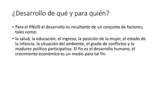 ¿Desarrollo de qué y para quién?
• Para el PNUD el desarrollo es resultante de un conjunto de factores,
tales como:
• la salud, la educación, el ingreso, la posición de la mujer, el estado de
la infancia, la situación del ambiente, el grado de conflictos y la
madurez político participativa. El fin es el desarrollo humano, el
crecimiento económico es un medio para tal fin.
 