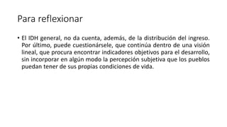 Para reflexionar
• El IDH general, no da cuenta, además, de la distribución del ingreso.
Por último, puede cuestionársele, que continúa dentro de una visión
lineal, que procura encontrar indicadores objetivos para el desarrollo,
sin incorporar en algún modo la percepción subjetiva que los pueblos
puedan tener de sus propias condiciones de vida.
 