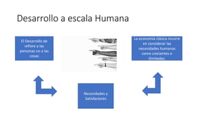 Desarrollo a escala Humana
El Desarrollo de
refiere a las
personas no a las
cosas
La economía clásica incurre
en considerar las
necesidades humanas
como crecientes e
ilimitadas.
Necesidades y
Satisfactores
 