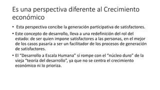 Es una perspectiva diferente al Crecimiento
económico
• Esta perspectiva concibe la generación participativa de satisfactores.
• Este concepto de desarrollo, lleva a una redefinición del rol del
estado: de ser quien impone satisfactores a las personas, en el mejor
de los casos pasaría a ser un facilitador de los procesos de generación
de satisfactores.
• El “Desarrollo a Escala Humana” sí rompe con el “núcleo duro” de la
vieja “teoría del desarrollo”, ya que no se centra el crecimiento
económico ni lo prioriza.
 