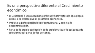 Es una perspectiva diferente al Crecimiento
económico
• El Desarrollo a Escala Humana promueve proyectos de abajo hacia
arriba, a la inversa que el desarrollo económico.
• Impulsa la participación local y comunitaria, y con ella la
descentralización.
• Parte de la propia percepción de la problemática y la búsqueda de
soluciones por parte de las personas.
 