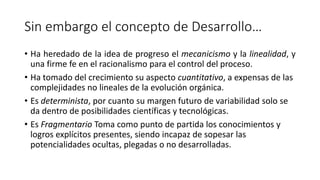 Sin embargo el concepto de Desarrollo…
• Ha heredado de la idea de progreso el mecanicismo y la linealidad, y
una firme fe en el racionalismo para el control del proceso.
• Ha tomado del crecimiento su aspecto cuantitativo, a expensas de las
complejidades no lineales de la evolución orgánica.
• Es determinista, por cuanto su margen futuro de variabilidad solo se
da dentro de posibilidades científicas y tecnológicas.
• Es Fragmentario Toma como punto de partida los conocimientos y
logros explícitos presentes, siendo incapaz de sopesar las
potencialidades ocultas, plegadas o no desarrolladas.
 