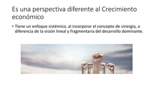Es una perspectiva diferente al Crecimiento
económico
• Tiene un enfoque sistémico, al incorporar el concepto de sinergia, a
diferencia de la visión lineal y fragmentaria del desarrollo dominante.
 
