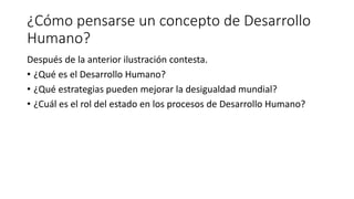 ¿Cómo pensarse un concepto de Desarrollo
Humano?
Después de la anterior ilustración contesta.
• ¿Qué es el Desarrollo Humano?
• ¿Qué estrategias pueden mejorar la desigualdad mundial?
• ¿Cuál es el rol del estado en los procesos de Desarrollo Humano?
 