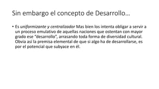 Sin embargo el concepto de Desarrollo…
• Es uniformizante y centralizador Mas bien los intenta obligar a servir a
un proceso emulativo de aquellas naciones que ostentan con mayor
grado ese “desarrollo”, arrasando toda forma de diversidad cultural.
Obvia así la premisa elemental de que si algo ha de desarrollarse, es
por el potencial que subyace en él.
 