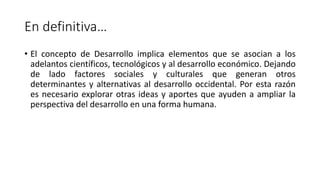 En definitiva…
• El concepto de Desarrollo implica elementos que se asocian a los
adelantos científicos, tecnológicos y al desarrollo económico. Dejando
de lado factores sociales y culturales que generan otros
determinantes y alternativas al desarrollo occidental. Por esta razón
es necesario explorar otras ideas y aportes que ayuden a ampliar la
perspectiva del desarrollo en una forma humana.
 