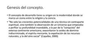 Genesis del concepto.
• El concepto de desarrollo tiene su origen en la modernidad donde se
marca un sisma entre la religión y la ciencia.
• “No solo las crecientes potencialidades de una técnica sin contraparte
espiritual, sino también la observación de un Universo que empezaba
a perfilar su profundidad insondable, a la par de la “conquista” del
extenso continente americano, exacerbaron la avidez de dominio
indiscriminado, el espíritu mercante, la expoliación de los recursos
naturales, y la del otro social” (Capalbo, 2000)
 