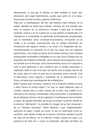 desconocido, lo que por lo demás es todo símbolo en tanto que
emanación del Logos Spermatikos, puesto que porta en sí la idea–
fuerza que fecunda el alma y genera la Memoria.
Todo ser, o manifestación del Ser, del Misterio, todo símbolo, es la
propia realidad en tanto que símbolo, vehículo de una energía que
abre un espacio en la conciencia, energía e Idea que el símbolo
contiene, emana y es en cuanto tal, la que genera el significado a la
inteligencia o universaliza el significado primeramente comprendido,
que lo manifiesta como universal–trascendente, vinculando así lo
visible y lo invisible, promoviendo que la unidad trascienda las
limitaciones del espacio mental, y se dirija a la integridad del ser,
reconstituyendo un presente en el que las cosas son por plenitud
significativa, a las cuales la Gloria divina (Hod) articula como realidad
jerarquizada haciéndolas inteligibles en un acto único (Yesod) que es
expresión de la Belleza (Tifereth), de la relación de lo pequeño o de lo
sin tamaño con el Principio, tanto directamente como en el conjunto o
ciclo al que pertenece o que conforma por su propia expansión, o
expresión; todo lo cual no es por otra parte sino el propio natural de
las cosas, pero no como lo que hoy se considera como 'natural', sino
la Naturaleza como soporte y expresión de lo Sobrenatural, o la
Física, en tanto que manifestación de la Metafísica.
Sefer13
quiere decir numerar, nombrar. En la Tradición hebrea número
y letra tienen el mismo signo,14
no hay un signo diferente para el
número, siendo éste un valor interno de la letra. Ese modelo es la
estructura del cosmos considerado como emanación y manifestación
de los Atributos divinos, de los aspectos o manifestación de la Unidad,
o mejor, de aquella Realidad, de la que la Unidad, la primer sefirah es
la primera "afirmación". Es también la imagen de un Ser Universal o
de un "Hombre Universal", Adam Qadmon, cuya "fragmentación"
aparente da lugar a todos los seres, lo que es observado como un
sacrificio, visto desde el lado de la Gracia o del Amor (desde el punto
de vista de los Dêvas, en la tradición hindú), porque da lugar a la
existencia de todo ser, o como un asesinato, del lado del Rigor (la
 