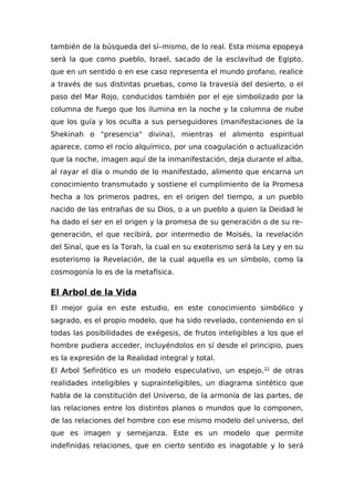 también de la búsqueda del sí–mismo, de lo real. Esta misma epopeya
será la que como pueblo, Israel, sacado de la esclavitud de Egipto,
que en un sentido o en ese caso representa el mundo profano, realice
a través de sus distintas pruebas, como la travesía del desierto, o el
paso del Mar Rojo, conducidos también por el eje simbolizado por la
columna de fuego que los ilumina en la noche y la columna de nube
que los guía y los oculta a sus perseguidores (manifestaciones de la
Shekinah o "presencia" divina), mientras el alimento espiritual
aparece, como el rocío alquímico, por una coagulación o actualización
que la noche, imagen aquí de la inmanifestación, deja durante el alba,
al rayar el día o mundo de lo manifestado, alimento que encarna un
conocimiento transmutado y sostiene el cumplimiento de la Promesa
hecha a los primeros padres, en el origen del tiempo, a un pueblo
nacido de las entrañas de su Dios, o a un pueblo a quien la Deidad le
ha dado el ser en el origen y la promesa de su generación o de su re–
generación, el que recibirá, por intermedio de Moisés, la revelación
del Sinaí, que es la Torah, la cual en su exoterismo será la Ley y en su
esoterismo la Revelación, de la cual aquella es un símbolo, como la
cosmogonía lo es de la metafísica.
El Arbol de la Vida
El mejor guía en este estudio, en este conocimiento simbólico y
sagrado, es el propio modelo, que ha sido revelado, conteniendo en sí
todas las posibilidades de exégesis, de frutos inteligibles a los que el
hombre pudiera acceder, incluyéndolos en sí desde el principio, pues
es la expresión de la Realidad integral y total.
El Arbol Sefirótico es un modelo especulativo, un espejo,11
de otras
realidades inteligibles y suprainteligibles, un diagrama sintético que
habla de la constitución del Universo, de la armonía de las partes, de
las relaciones entre los distintos planos o mundos que lo componen,
de las relaciones del hombre con ese mismo modelo del universo, del
que es imagen y semejanza. Este es un modelo que permite
indefinidas relaciones, que en cierto sentido es inagotable y lo será
 