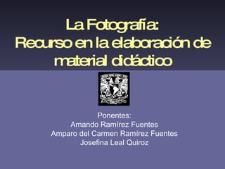 La Fotografía: Recurso en la elaboración de material didáctico Ponentes: Amando Ramírez Fuentes Amparo del Carmen Ramírez Fuentes Josefina Leal Quiroz 