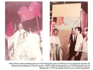 Helio Oiticica. Miro de Mangueira con P 06 Parangolé capa 03 “Pedrosa” en la exposición Opiniao 65
(Museu de Arte Moderna, Rio de Janeiro, 1965) / Nildo de Mangueira con P 08 Parangolé capa 05
“Mangueira” y P 03 Parangolé tenda 01 en la misma exposición
 