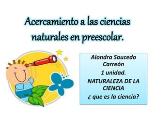 Acercamiento a las ciencias
naturales en preescolar.
Alondra Saucedo
Carreón
1 unidad.
NATURALEZA DE LA
CIENCIA
¿ que es la ciencia?
 