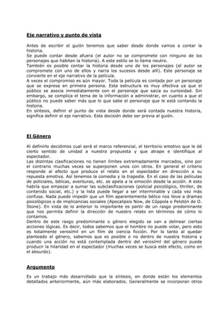 Eje narrativo y punto de vista

Antes de escribir el guión tenemos que saber desde donde vamos a contar la
historia.
Se puede contar desde afuera (el autor no se compromete con ninguno de los
personajes que habitan la historia). A este estilo se lo llama neutro.
También es posible contar la historia desde uno de los personajes (el autor se
compromete con uno de ellos y narra los sucesos desde allí). Este personaje se
convierte en el eje narrativo de la película.
A veces el compromiso es aún mayor. Toda la película es contada por un personaje
que se expresa en primera persona. Esta estructura es muy efectiva ya que el
público se asocia inmediatamente con el personaje que sacia su curiosidad. Sin
embargo, se complica el tema de la información a administrar, en cuanto a que el
público no puede saber más que lo que sabe el personaje que le está contando la
historia.
En síntesis, definir el punto de vista desde donde será contada nuestra historia,
significa definir el eje narrativo. Esta decisión debe ser previa al guión.



El Género

Al definirlo decidimos cual será el marco referencial, el territorio emotivo que le dé
cierto sentido de unidad a nuestra propuesta y que atrape e identifique al
espectador.
Las distintas clasificaciones no tienen límites extremadamente marcados, sino por
el contrario muchas veces se superponen unos con otros. En general el criterio
responde al efecto que produce el relato en el espectador en dirección a su
repuesta emotiva. Así tenemos la comedia y la tragedia. En el caso de las películas
de policiales, bélicas, aventuras, etc. se apela a la emoción desde la acción. A esto
habría que empezar a sumar las subclasificaciones (policial psicológico, thriller, de
contenido social, etc.) y la lista puede llegar a ser interminable y cada vez más
confusa. Nada puede impedir que un film aparentemente bélico nos lleve a dramas
psicológicos o de implicancias sociales (Apocalipsis Now, de Cóppola o Pelotón de O.
Stone). En vista de lo anterior lo importante es partir de un rasgo predominante
que nos permita definir la dirección de nuestro relato en términos de cómo lo
contamos.
Dentro de este rasgo predominante o género elegido se van a delinear ciertas
acciones lógicas. Es decir, todos sabemos que el hombre no puede volar, pero esto
es totalmente verosímil en un film de ciencia ficción. Por lo tanto al quedar
planteado el género, sabemos que es posible o no dentro de nuestra historia y
cuando una acción no está contemplada dentro del verosímil del género puede
producir la hilaridad en el espectador (muchas veces se busca este efecto, como en
el absurdo).


Argumento

Es un trabajo más desarrollado que la síntesis, en donde están los elementos
detallados anteriormente, aún más elaborados. Generalmente se incorporan otros
 