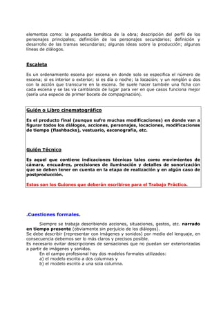 elementos como: la propuesta temática de la obra; descripción del perfil de los
personajes principales; definición de los personajes secundarios; definición y
desarrollo de las tramas secundarias; algunas ideas sobre la producción; algunas
líneas de diálogos.


Escaleta

Es un ordenamiento escena por escena en donde solo se especifica el número de
escena; si es interior o exterior; si es día o noche; la locación; y un renglón o dos
con la acción que transcurre en la escena. Se suele hacer también una ficha con
cada escena y se las va cambiando de lugar para ver en que casos funciona mejor
(sería una especie de primer boceto de compaginación).


Guión o Libro cinematográfico

Es el producto final (aunque sufre muchas modificaciones) en donde van a
figurar todos los diálogos, acciones, personajes, locaciones, modificaciones
de tiempo (flashbacks), vestuario, escenografía, etc.



Guión Técnico

Es aquel que contiene indicaciones técnicas tales como movimientos de
cámara, encuadres, precisiones de iluminación y detalles de sonorización
que se deben tener en cuenta en la etapa de realización y en algún caso de
postproducción.

Estos son los Guiones que deberán escribirse para el Trabajo Práctico.




.Cuestiones formales.

       Siempre se trabaja describiendo acciones, situaciones, gestos, etc. narrado
en tiempo presente (obviamente sin perjuicio de los diálogos).
Se debe describir (representar con imágenes y sonidos) por medio del lenguaje, en
consecuencia debemos ser lo más claros y precisos posible.
Es necesario evitar descripciones de sensaciones que no puedan ser exteriorizadas
a partir de imágenes y sonidos.
       En el campo profesional hay dos modelos formales utilizados:
       a) el modelo escrito a dos columnas y
       b) el modelo escrito a una sola columna.
 