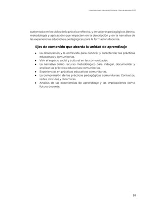 Licenciatura en Educación Primaria. Plan de estudios 2022
10
sustentada en los ciclos de la práctica reflexiva, y en saberes pedagógicos (teoría,
metodología y aplicación) que impacten en la descripción y en la narrativa de
las experiencias educativas pedagógicas para la formación docente.
Ejes de contenido que aborda la unidad de aprendizaje
● La observación y la entrevista para conocer y caracterizar las prácticas
educativas y comunitarias.
● Vivir el espacio social y cultural en las comunidades.
● La narrativa como recurso metodológico para indagar, documentar y
analizar las prácticas educativas comunitarias.
● Experiencias en prácticas educativas comunitarias.
● La comprensión de las prácticas pedagógicas comunitarias: Contextos,
redes, vínculos y dinámicas.
● Análisis de las experiencias de aprendizaje y las implicaciones como
futuro docente.
 
