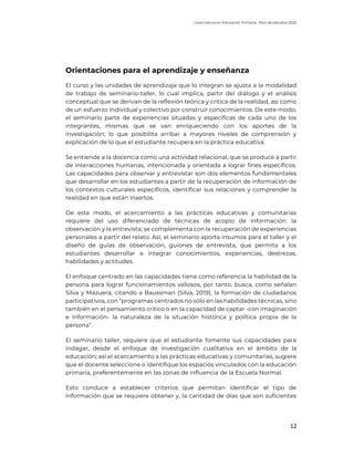 Licenciatura en Educación Primaria. Plan de estudios 2022
12
Orientaciones para el aprendizaje y enseñanza
El curso y las unidades de aprendizaje que lo integran se ajusta a la modalidad
de trabajo de seminario-taller, lo cual implica, partir del diálogo y el análisis
conceptual que se derivan de la reflexión teórica y crítica de la realidad, así como
de un esfuerzo individual y colectivo por construir conocimientos. De este modo,
el seminario parte de experiencias situadas y específicas de cada uno de los
integrantes, mismas que se van enriqueciendo con los aportes de la
investigación; lo que posibilita arribar a mayores niveles de comprensión y
explicación de lo que el estudiante recupera en la práctica educativa.
Se entiende a la docencia como una actividad relacional, que se produce a partir
de interacciones humanas, intencionada y orientada a lograr fines específicos.
Las capacidades para observar y entrevistar son dos elementos fundamentales
que desarrollar en los estudiantes a partir de la recuperación de información de
los contextos culturales específicos, identificar sus relaciones y comprender la
realidad en que están insertos.
De este modo, el acercamiento a las prácticas educativas y comunitarias
requiere del uso diferenciado de técnicas de acopio de información: la
observación y la entrevista; se complementa con la recuperación de experiencias
personales a partir del relato. Así, el seminario aporta insumos para el taller y el
diseño de guías de observación, guiones de entrevista, que permita a los
estudiantes desarrollar e integrar conocimientos, experiencias, destrezas,
habilidades y actitudes.
El enfoque centrado en las capacidades tiene como referencia la habilidad de la
persona para lograr funcionamientos valiosos, por tanto, busca, como señalan
Silva y Mazuera, citando a Baussman (Silva, 2019), la formación de ciudadanos
participativos, con “programas centrados no sólo en las habilidades técnicas, sino
también en el pensamiento crítico o en la capacidad de captar -con imaginación
e información- la naturaleza de la situación histórica y política propia de la
persona”.
El seminario taller, requiere que el estudiante fomente sus capacidades para
indagar, desde el enfoque de investigación cualitativa en el ámbito de la
educación; así el acercamiento a las prácticas educativas y comunitarias, sugiere
que el docente seleccione o identifique los espacios vinculados con la educación
primaria, preferentemente en las zonas de influencia de la Escuela Normal.
Esto conduce a establecer criterios que permitan identificar el tipo de
información que se requiere obtener y, la cantidad de días que son suficientes
 