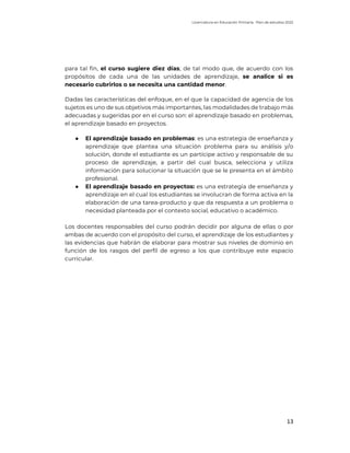 Licenciatura en Educación Primaria. Plan de estudios 2022
13
para tal fin, el curso sugiere diez días; de tal modo que, de acuerdo con los
propósitos de cada una de las unidades de aprendizaje, se analice si es
necesario cubrirlos o se necesita una cantidad menor.
Dadas las características del enfoque, en el que la capacidad de agencia de los
sujetos es uno de sus objetivos más importantes, las modalidades de trabajo más
adecuadas y sugeridas por en el curso son: el aprendizaje basado en problemas,
el aprendizaje basado en proyectos.
● El aprendizaje basado en problemas: es una estrategia de enseñanza y
aprendizaje que plantea una situación problema para su análisis y/o
solución, donde el estudiante es un partícipe activo y responsable de su
proceso de aprendizaje, a partir del cual busca, selecciona y utiliza
información para solucionar la situación que se le presenta en el ámbito
profesional.
● El aprendizaje basado en proyectos: es una estrategia de enseñanza y
aprendizaje en el cual los estudiantes se involucran de forma activa en la
elaboración de una tarea-producto y que da respuesta a un problema o
necesidad planteada por el contexto social, educativo o académico.
Los docentes responsables del curso podrán decidir por alguna de ellas o por
ambas de acuerdo con el propósito del curso, el aprendizaje de los estudiantes y
las evidencias que habrán de elaborar para mostrar sus niveles de dominio en
función de los rasgos del perfil de egreso a los que contribuye este espacio
curricular.
 