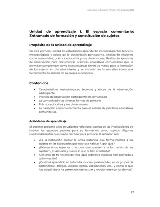 Licenciatura en Educación Primaria. Plan de estudios 2022
17
Unidad de aprendizaje I. El espacio comunitario:
Entramado de formación y constitución de sujetos
Propósito de la unidad de aprendizaje
En esta primera unidad los estudiantes aprenderán los fundamentos teóricos,
metodológicos y éticos de la observación participante. Analizarán nociones
como comunidad, práctica educativa y sus dimensiones. Realizarán ejercicios
de observación para documentar prácticas educativas comunitarias que le
permitan comprender cómo estas prácticas sirven de marco para la formación
de los sujetos en distintos niveles y se iniciarán en la narrativa como una
herramienta de análisis de su propia experiencia.
Contenidos
• Características metodológicas, técnicas y éticas de la observación
participante
• Práctica de observación participante en comunidad
• La comunidad y las diversas formas de pensarla
• Práctica educativa y sus dimensiones
• La narración como herramienta para el análisis de prácticas educativas
comunitarias.
Actividades de aprendizaje
El docente propone a los estudiantes reflexionar acerca de las implicaciones de
habitar los espacios sociales para su formación como sujetos. Algunos
cuestionamientos que puede plantear para provocar la reflexión son:
• ¿Es la institución escolar la única instancia que forma-informa a los
sujetos en las sociedades que nos toca habitar? ¿por qué?
• ¿Existen otros espacios o actores que aporten a la formación de los
sujetos? ¿Cuáles son y qué es lo que te han enseñado?
• A lo largo de tu historia de vida ¿qué actores o espacios han aportado a
tu formación?
• ¿Qué has aprendido en tu familia -nuclear y extendida-, en los grupos de
pertenencia -amigos, vecinos, iglesia, asociaciones, etc.- y cómo lo que
has adquirido te ha permitido interactuar y relacionarte con los demás?
 