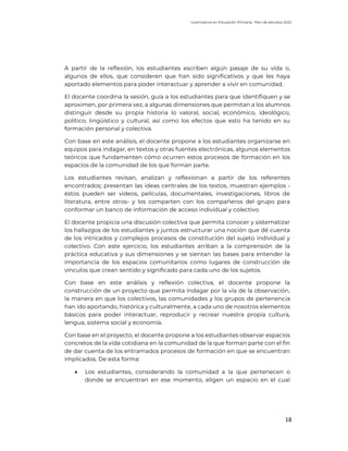Licenciatura en Educación Primaria. Plan de estudios 2022
18
A partir de la reflexión, los estudiantes escriben algún pasaje de su vida o,
algunos de ellos, que consideren que han sido significativos y que les haya
aportado elementos para poder interactuar y aprender a vivir en comunidad.
El docente coordina la sesión, guía a los estudiantes para que identifiquen y se
aproximen, por primera vez, a algunas dimensiones que permitan a los alumnos
distinguir desde su propia historia lo valoral, social, económico, ideológico,
político, lingüístico y cultural, así como los efectos que esto ha tenido en su
formación personal y colectiva.
Con base en este análisis, el docente propone a los estudiantes organizarse en
equipos para indagar, en textos y otras fuentes electrónicas, algunos elementos
teóricos que fundamenten cómo ocurren estos procesos de formación en los
espacios de la comunidad de los que forman parte.
Los estudiantes revisan, analizan y reflexionan a partir de los referentes
encontrados; presentan las ideas centrales de los textos, muestran ejemplos -
éstos pueden ser videos, películas, documentales, investigaciones, libros de
literatura, entre otros- y los comparten con los compañeros del grupo para
conformar un banco de información de acceso individual y colectivo.
El docente propicia una discusión colectiva que permita conocer y sistematizar
los hallazgos de los estudiantes y juntos estructurar una noción que dé cuenta
de los intricados y complejos procesos de constitución del sujeto individual y
colectivo. Con este ejercicio, los estudiantes arriban a la comprensión de la
práctica educativa y sus dimensiones y se sientan las bases para entender la
importancia de los espacios comunitarios como lugares de construcción de
vínculos que crean sentido y significado para cada uno de los sujetos.
Con base en este análisis y reflexión colectiva, el docente propone la
construcción de un proyecto que permita indagar por la vía de la observación,
la manera en que los colectivos, las comunidades y los grupos de pertenencia
han ido aportando, histórica y culturalmente, a cada uno de nosotros elementos
básicos para poder interactuar, reproducir y recrear nuestra propia cultura,
lengua, sistema social y economía.
Con base en el proyecto, el docente propone a los estudiantes observar espacios
concretos de la vida cotidiana en la comunidad de la que forman parte con el fin
de dar cuenta de los entramados procesos de formación en que se encuentran
implicados. De esta forma:
• Los estudiantes, considerando la comunidad a la que pertenecen o
donde se encuentran en ese momento, eligen un espacio en el cual
 